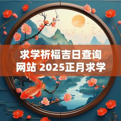 求学祈福吉日查询网站 2025正月求学吉日