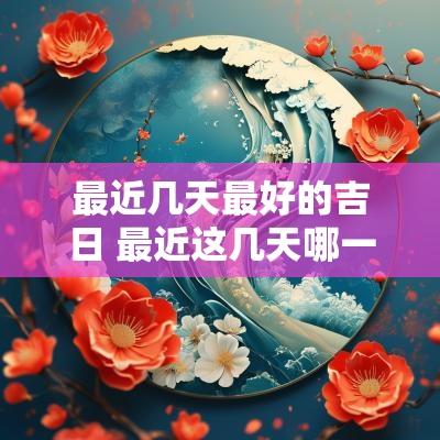 最近几天最好的吉日 最近这几天哪一天是黄道吉日