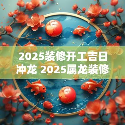 2025装修开工吉日冲龙 2025属龙装修房子吉日有哪些