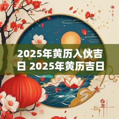 2025年黄历入伙吉日 2025年黄历吉日查询