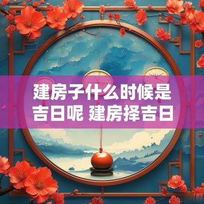 建房子什么时候是吉日呢 建房择吉日最佳时间