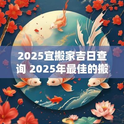 2025宜搬家吉日查询 2025年最佳的搬家吉日一览表