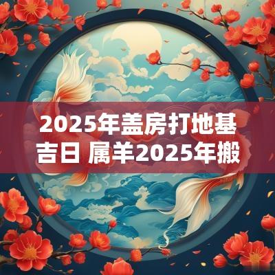 2025年盖房打地基吉日 属羊2025年搬新家吉日