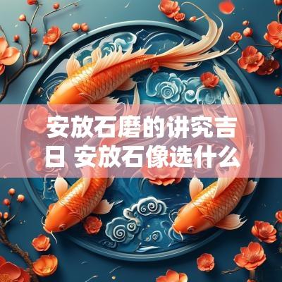 安放石磨的讲究吉日 安放石像选什么吉日