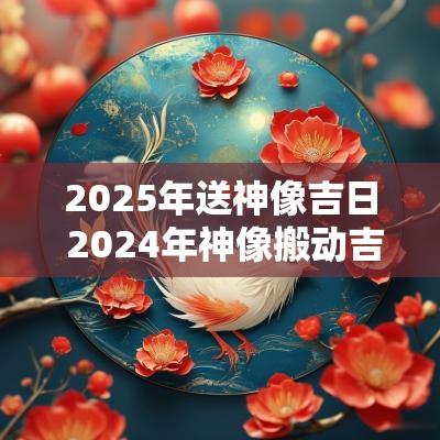 2025年送神像吉日 2025年神像搬动吉日