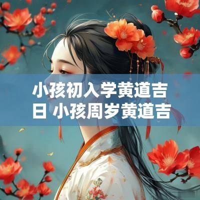 小孩初入学黄道吉日 小孩周岁黄道吉日怎么选