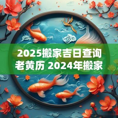 2025搬家吉日查询老黄历 2025年搬家吉日老黄历查询表