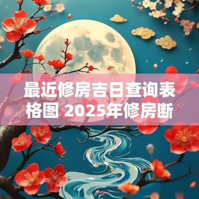 最近修房吉日查询表格图 2025年修房断水吉日