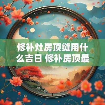 修补灶房顶缝用什么吉日 修补房顶最好材料是什么