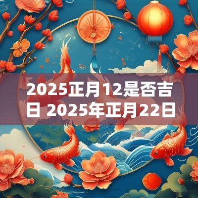 2025正月12是否吉日 2025年正月22日是吉日吗