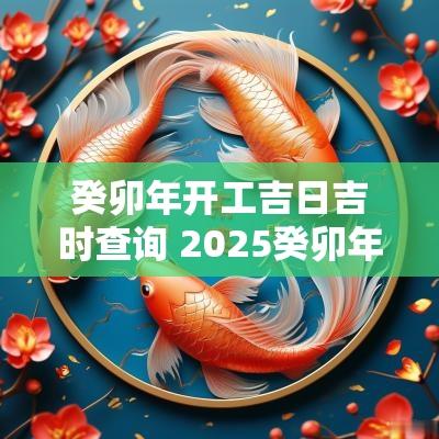 癸卯年开工吉日吉时查询 2025癸卯年开工吉日