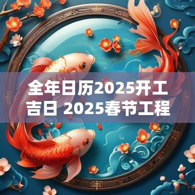 全年日历2025开工吉日 2025春节工程开工吉日