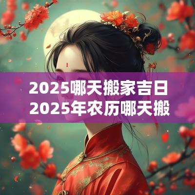 2025哪天搬家吉日 2025年农历哪天搬家日子最好