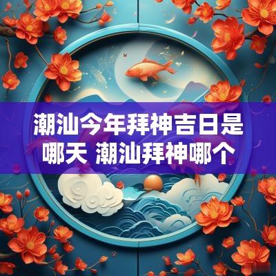 潮汕今年拜神吉日是哪天 潮汕拜神哪个节日最隆重