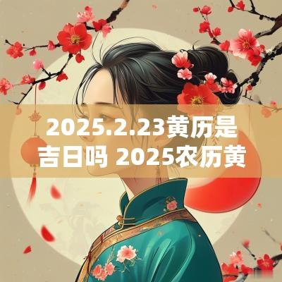 2025.2.23黄历是吉日吗 2025农历黄历吉日查询