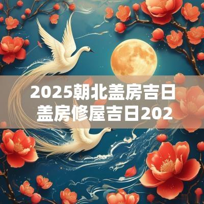 2025朝北盖房吉日 盖房修屋吉日2025