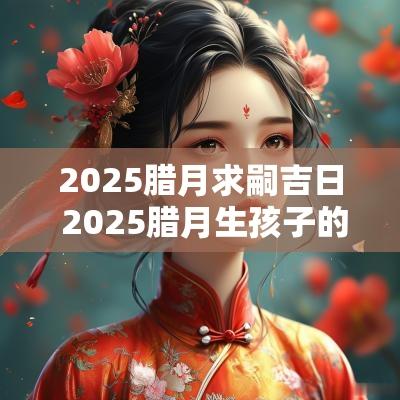 2025腊月求嗣吉日 2025腊月生孩子的吉日