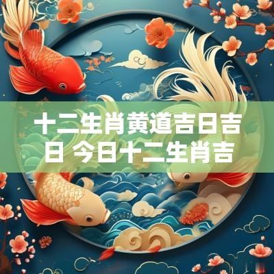 十二生肖黄道吉日吉日 今日十二生肖吉日一览表