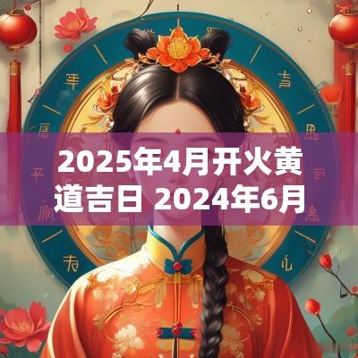 2025年4月开火黄道吉日 2025年6月开火吉日查询