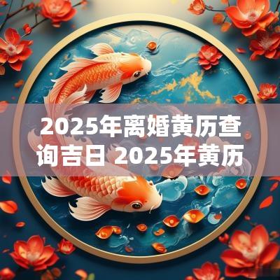 2025年离婚黄历查询吉日 2025年黄历婚嫁吉日查询