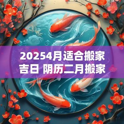 20254月适合搬家吉日 阴历二月搬家吉日有哪几日