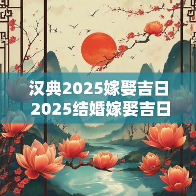 汉典2025嫁娶吉日 2025结婚嫁娶吉日