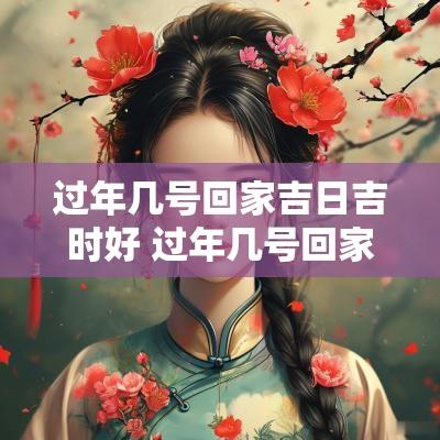 过年几号回家吉日吉时好 过年几号回家吉日吉时