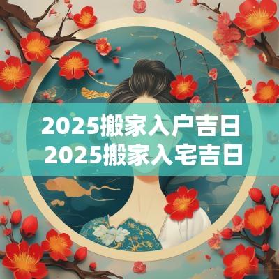 2025搬家入户吉日 2025搬家入宅吉日查询