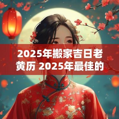 2025年搬家吉日老黄历 2025年最佳的搬家吉日一览表