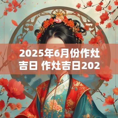 2025年6月份作灶吉日 作灶吉日2025年最佳时间