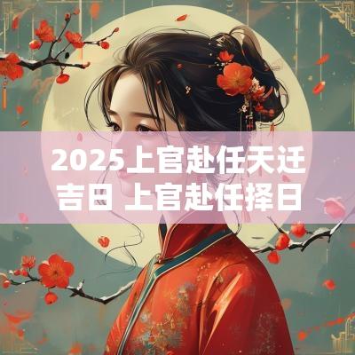 2025上官赴任天迁吉日 上官赴任择日注意事项