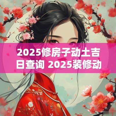 2025修房子动土吉日查询 2025装修动土吉日查询