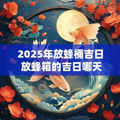 2025年放蜂桶吉日 放蜂箱的吉日哪天最好