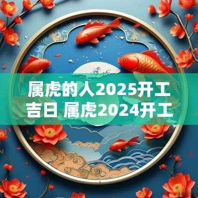 属虎的人2025开工吉日 属虎2025开工最佳时间