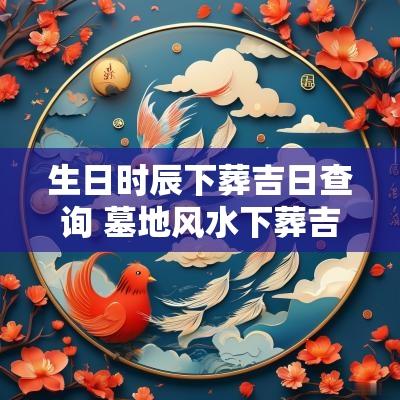 生日时辰下葬吉日查询 墓地风水下葬吉日查询