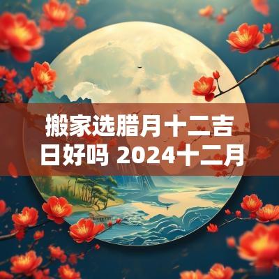 搬家选腊月十二吉日好吗 2025十二月搬家吉日