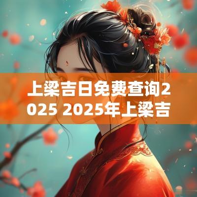 上梁吉日免费查询2025 2025年上梁吉日查询