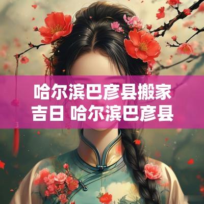哈尔滨巴彦县搬家吉日 哈尔滨巴彦县搬家公司哪家好