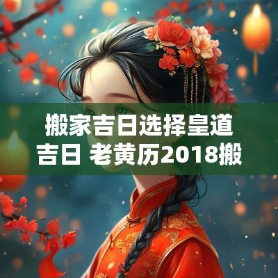 搬家吉日选择皇道吉日 老黄历2018搬家吉日