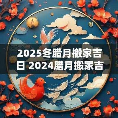 2025冬腊月搬家吉日 2025腊月搬家吉日一览表