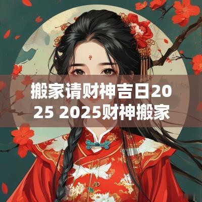 搬家请财神吉日2025 2025财神搬家吉日查询