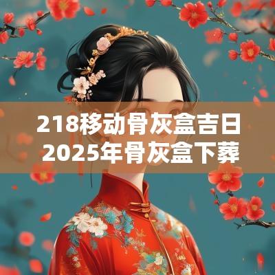 218移动骨灰盒吉日 2025年骨灰盒下葬黄道吉日