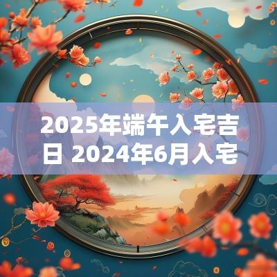 2025年端午入宅吉日 2025年6月入宅吉日一览表最新