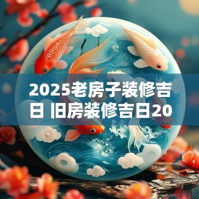 2025老房子装修吉日 旧房装修吉日2025