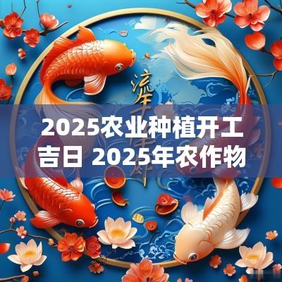 2025农业种植开工吉日 2025年农作物种植提前预测