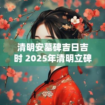 清明安墓碑吉日吉时 2025年清明立碑吉日