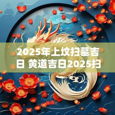 2025年上坟扫墓吉日 黄道吉日2025扫墓吉日