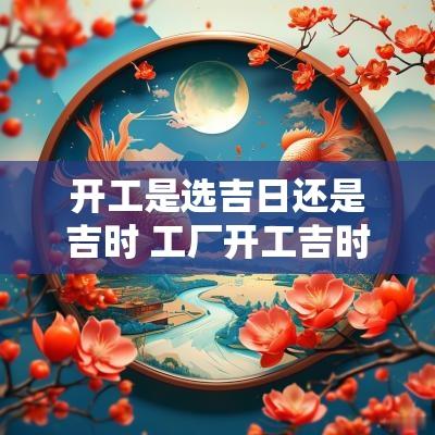 开工是选吉日还是吉时 工厂开工吉时吉日查询