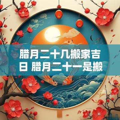 腊月二十几搬家吉日 腊月二十一是搬家吉日吗
