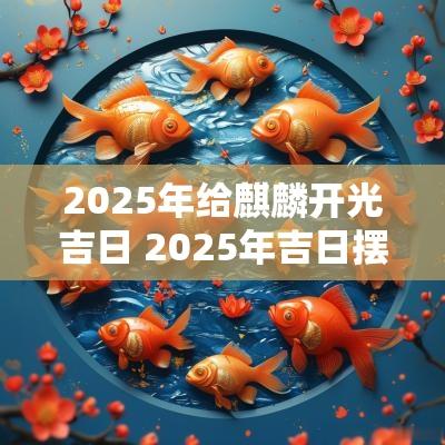 2025年给麒麟开光吉日 2025年吉日摆麒麟
